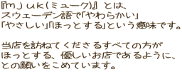 『ｍｊｕｋ(ミューク)』とは、 スウェーデン語で｢やわらかい｣ ｢やさしい｣｢ほっとする｣という意味です。  当店を訪ねてくださるすべての方が ほっとする、優しいお店であるように、 との願いをこめています。